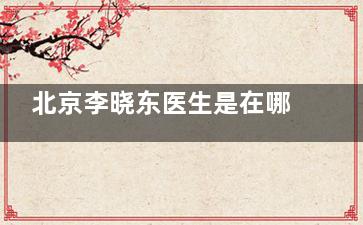 北京李晓东医生是在哪个医院？长期坐诊北京黄寺整形做拉皮，李晓东拉皮价格高低|技术一览